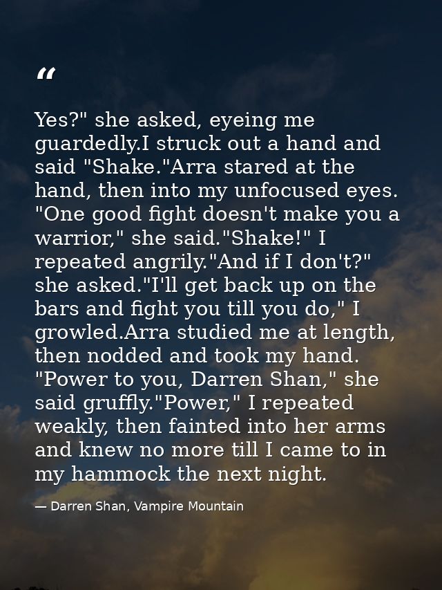 Yes?" she asked, eyeing me guardedly.I struck out a hand and said "Shake."Arra stared at the hand, then into my unfocuse — Darren Shan, Vampire Mountain