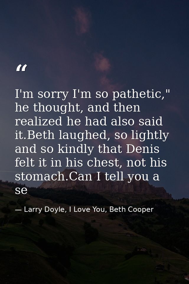 I'm sorry I'm so pathetic," he thought, and then realized he had also said it.Beth laughed, so lightly and so kindly tha — Larry Doyle, I Love You, Beth Cooper
