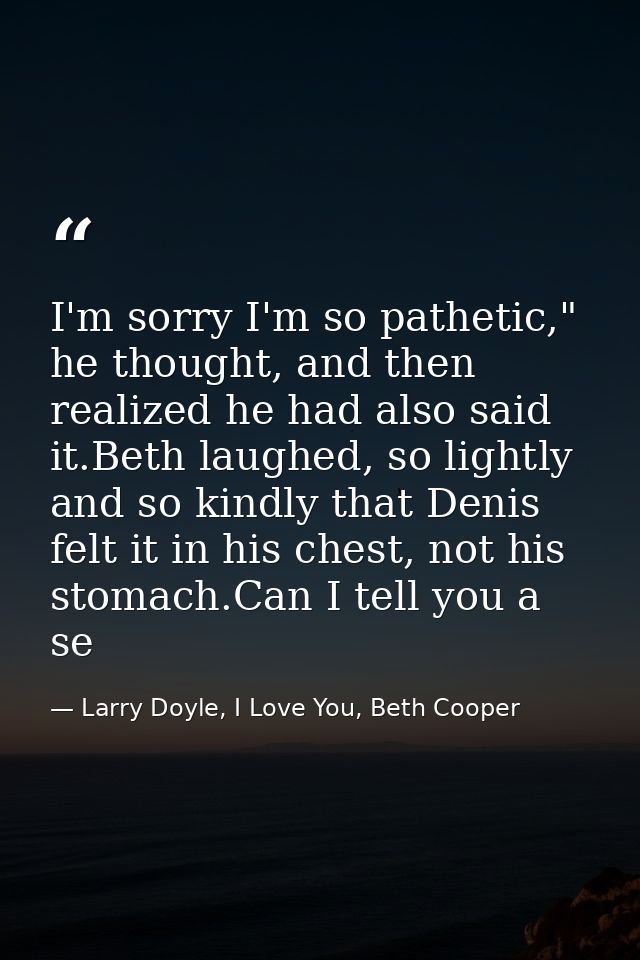 I'm sorry I'm so pathetic," he thought, and then realized he had also said it.Beth laughed, so lightly and so kindly tha — Larry Doyle, I Love You, Beth Cooper