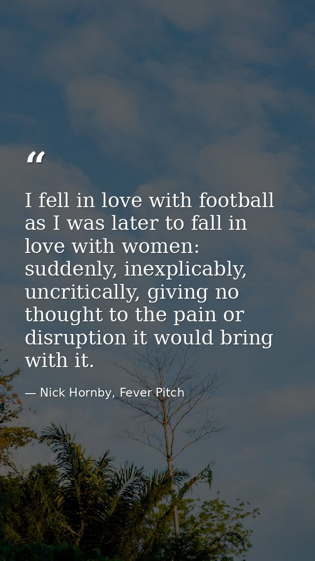 I fell in love with football as I was later to fall in love with women: suddenly, inexplicably, uncritically, giving no  — Nick Hornby, Fever Pitch