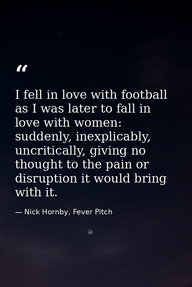 I fell in love with football as I was later to fall in love with women: suddenly, inexplicably, uncritically, giving no  — Nick Hornby, Fever Pitch