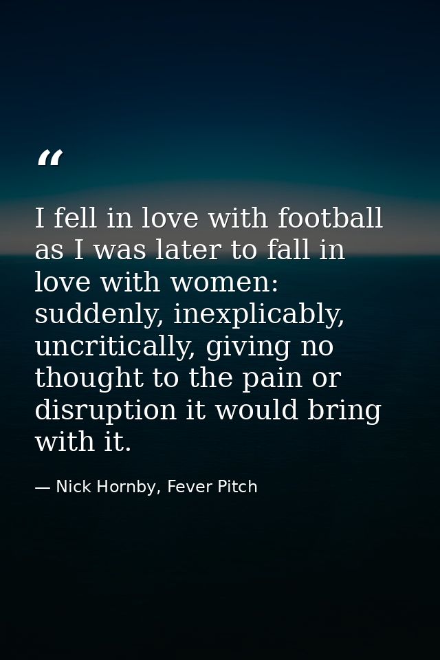 I fell in love with football as I was later to fall in love with women: suddenly, inexplicably, uncritically, giving no  — Nick Hornby, Fever Pitch