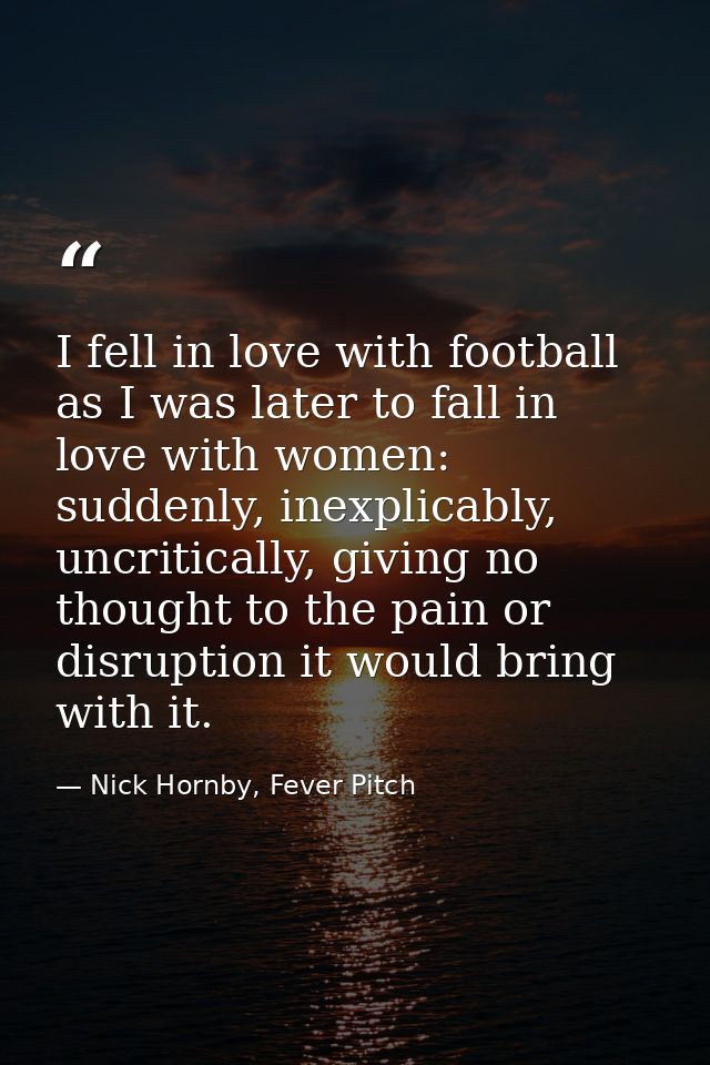 I fell in love with football as I was later to fall in love with women: suddenly, inexplicably, uncritically, giving no  — Nick Hornby, Fever Pitch