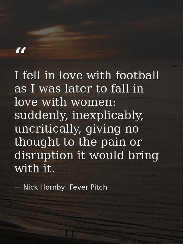 I fell in love with football as I was later to fall in love with women: suddenly, inexplicably, uncritically, giving no  — Nick Hornby, Fever Pitch