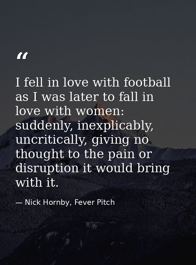 I fell in love with football as I was later to fall in love with women: suddenly, inexplicably, uncritically, giving no  — Nick Hornby, Fever Pitch