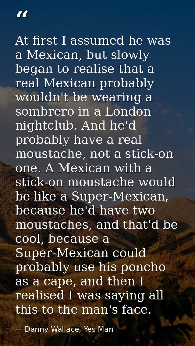 At first I assumed he was a Mexican, but slowly began to realise that a real Mexican probably wouldn't be wearing a somb — Danny Wallace, Yes Man