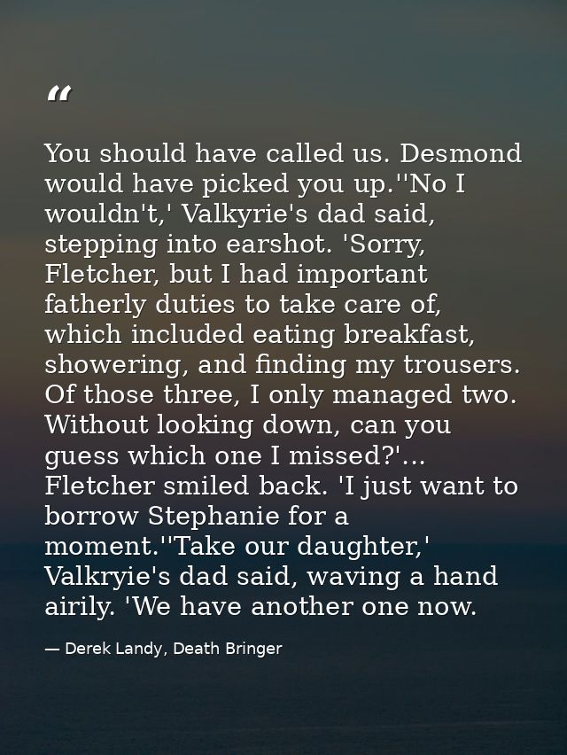 You should have called us. Desmond would have picked you up.''No I wouldn't,' Valkyrie's dad said, stepping into earshot — Derek Landy, Death Bringer