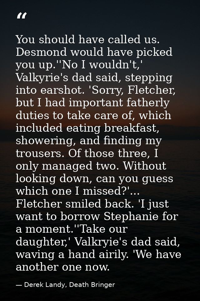 You should have called us. Desmond would have picked you up.''No I wouldn't,' Valkyrie's dad said, stepping into earshot — Derek Landy, Death Bringer