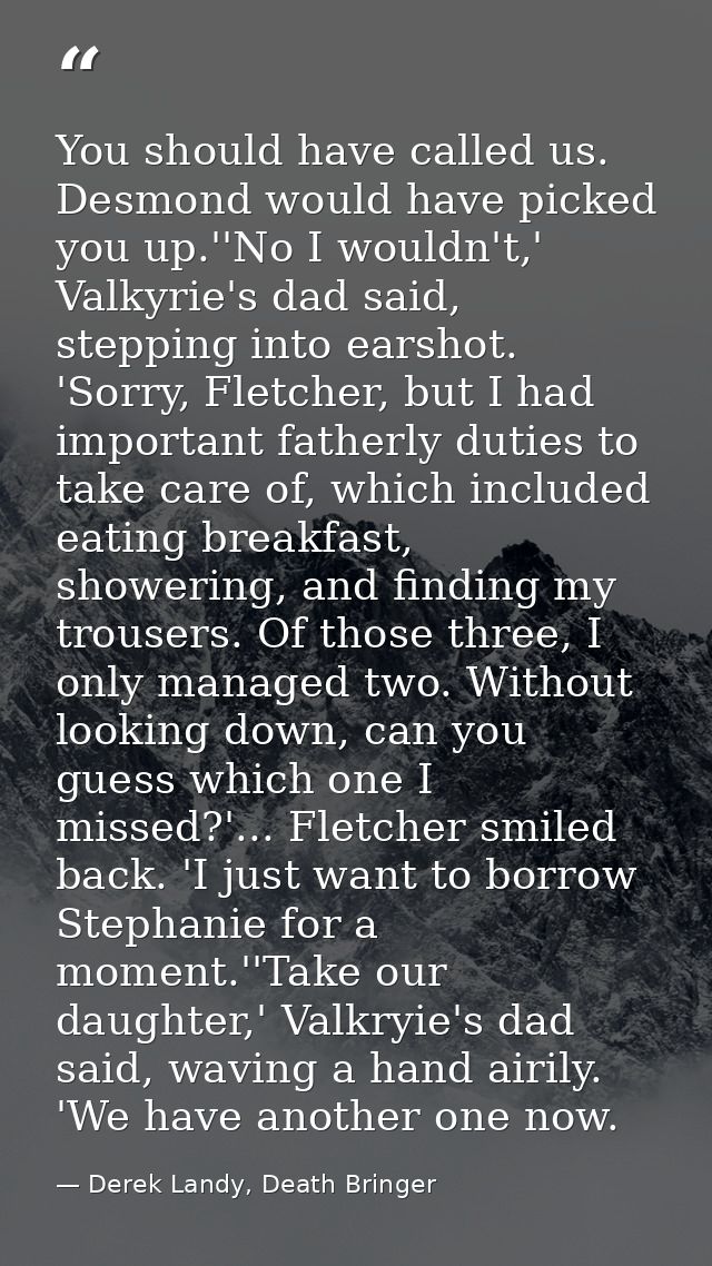 You should have called us. Desmond would have picked you up.''No I wouldn't,' Valkyrie's dad said, stepping into earshot — Derek Landy, Death Bringer
