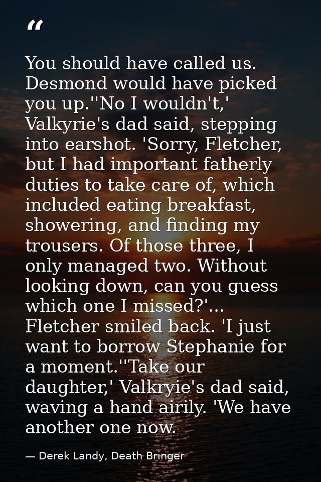 You should have called us. Desmond would have picked you up.''No I wouldn't,' Valkyrie's dad said, stepping into earshot — Derek Landy, Death Bringer