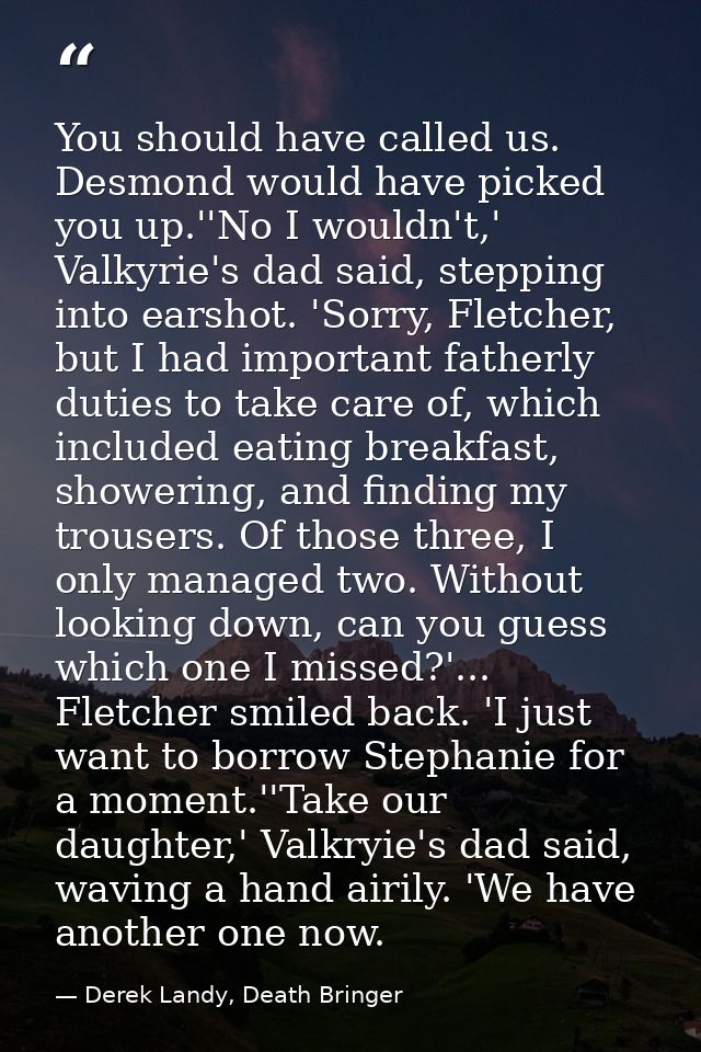 You should have called us. Desmond would have picked you up.''No I wouldn't,' Valkyrie's dad said, stepping into earshot — Derek Landy, Death Bringer
