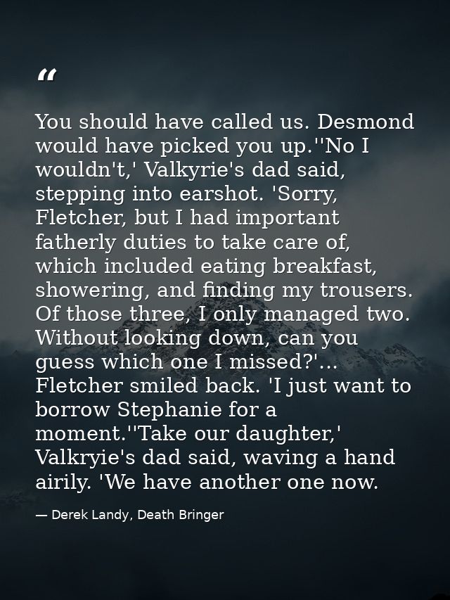 You should have called us. Desmond would have picked you up.''No I wouldn't,' Valkyrie's dad said, stepping into earshot — Derek Landy, Death Bringer