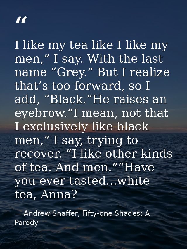 I like my tea like I like my men,” I say. With the last name “Grey.” But I realize that’s too forward, so I add, “Black. — Andrew Shaffer, Fifty-one Shades: A Parody