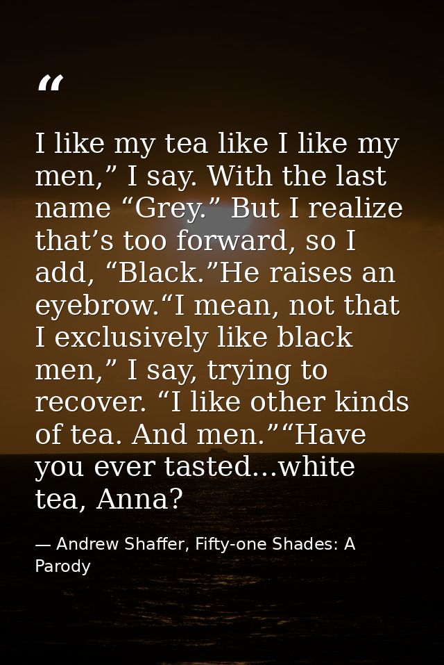 I like my tea like I like my men,” I say. With the last name “Grey.” But I realize that’s too forward, so I add, “Black. — Andrew Shaffer, Fifty-one Shades: A Parody