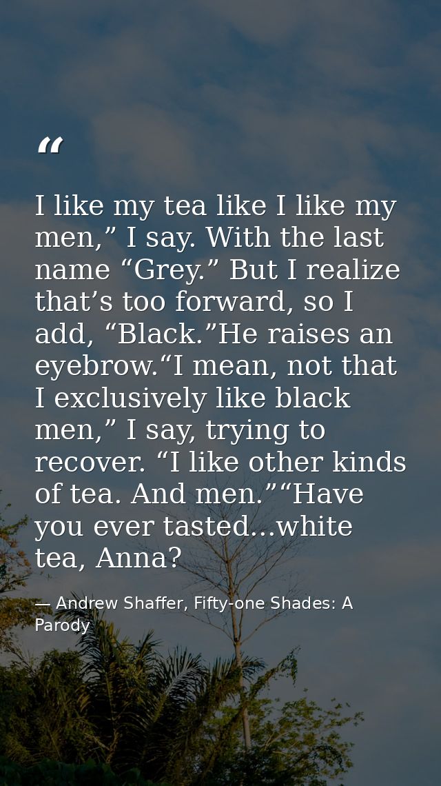 I like my tea like I like my men,” I say. With the last name “Grey.” But I realize that’s too forward, so I add, “Black. — Andrew Shaffer, Fifty-one Shades: A Parody