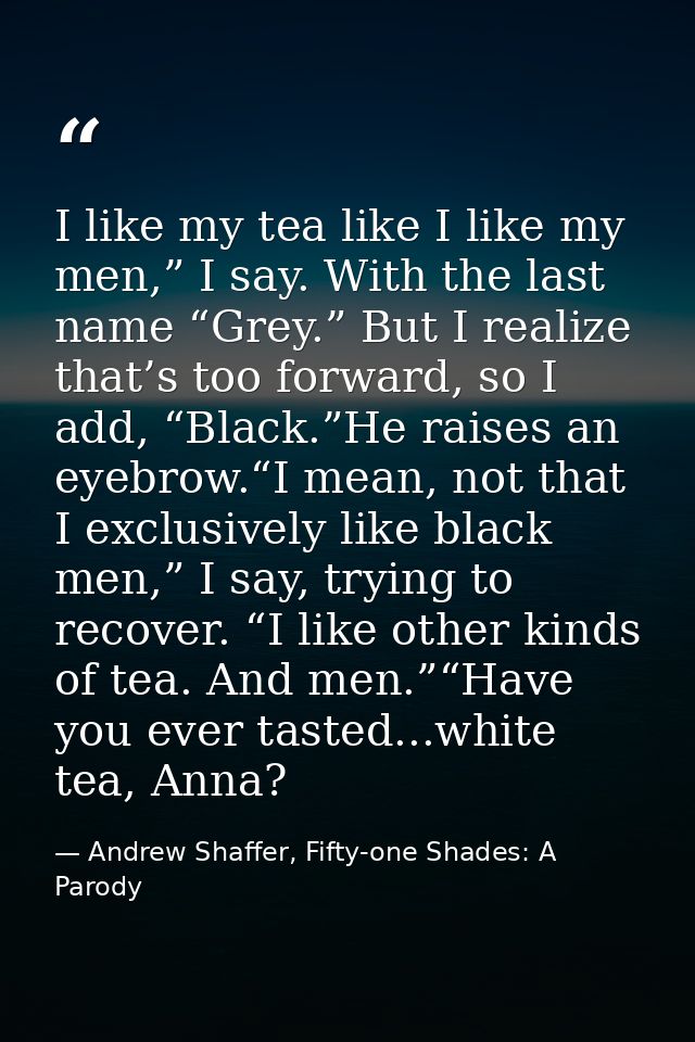 I like my tea like I like my men,” I say. With the last name “Grey.” But I realize that’s too forward, so I add, “Black. — Andrew Shaffer, Fifty-one Shades: A Parody