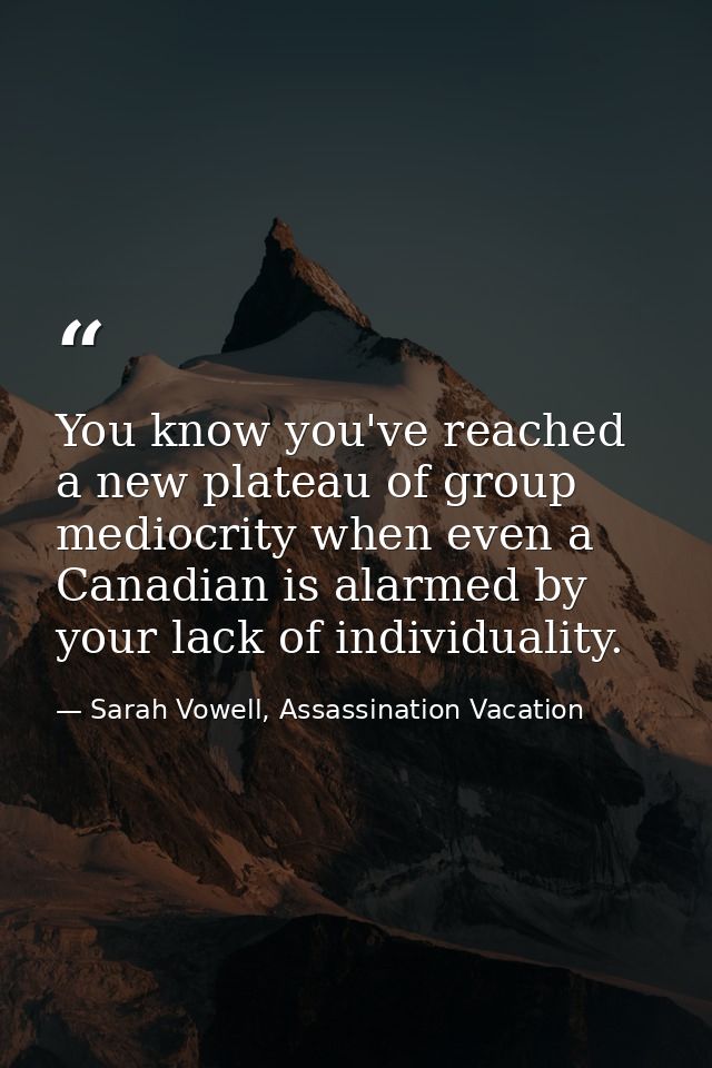 You know you've reached a new plateau of group mediocrity when even a Canadian is alarmed by your lack of individuality. — Sarah Vowell, Assassination Vacation