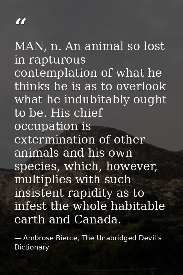 MAN, n. An animal so lost in rapturous contemplation of what he thinks he is as to overlook what he indubitably ought to — Ambrose Bierce, The Unabridged Devil's Dictionary