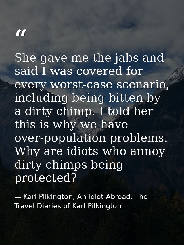 She gave me the jabs and said I was covered for every worst-case scenario, including being bitten by a dirty chimp. I to — Karl Pilkington, An Idiot Abroad: The Travel Diaries of Karl Pilkington