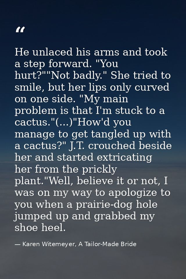 He unlaced his arms and took a step forward. "You hurt?""Not badly." She tried to smile, but her lips only curved on one — Karen Witemeyer, A Tailor-Made Bride