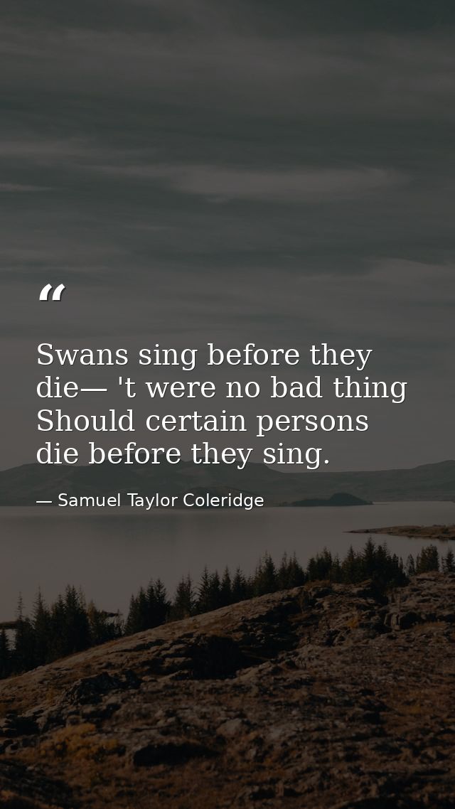 Swans sing before they die— 't were no bad thing Should certain persons die before they sing. — Samuel Taylor Coleridge