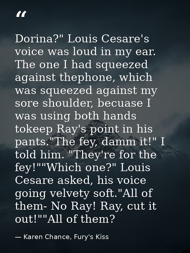 Dorina?" Louis Cesare's voice was loud in my ear. The one I had squeezed against thephone, which was squeezed against my — Karen Chance, Fury's Kiss