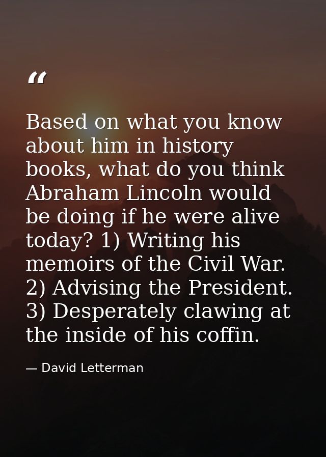 Based on what you know about him in history books, what do you think Abraham Lincoln would be doing if he were alive tod — David Letterman