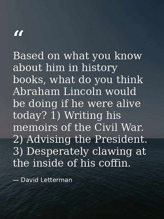 Based on what you know about him in history books, what do you think Abraham Lincoln would be doing if he were alive tod — David Letterman