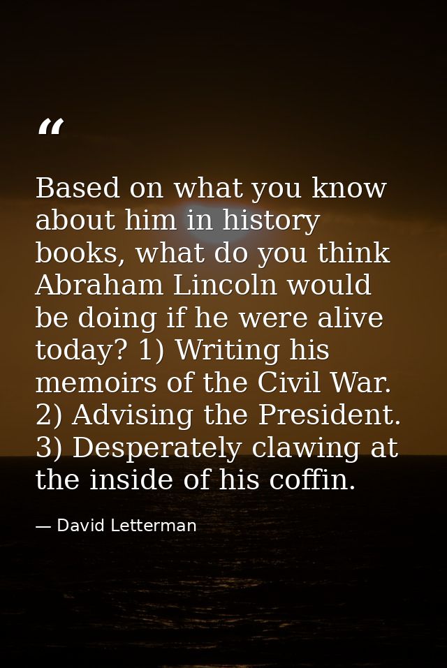 Based on what you know about him in history books, what do you think Abraham Lincoln would be doing if he were alive tod — David Letterman