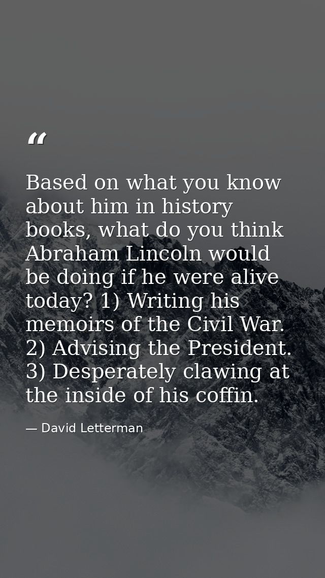 Based on what you know about him in history books, what do you think Abraham Lincoln would be doing if he were alive tod — David Letterman