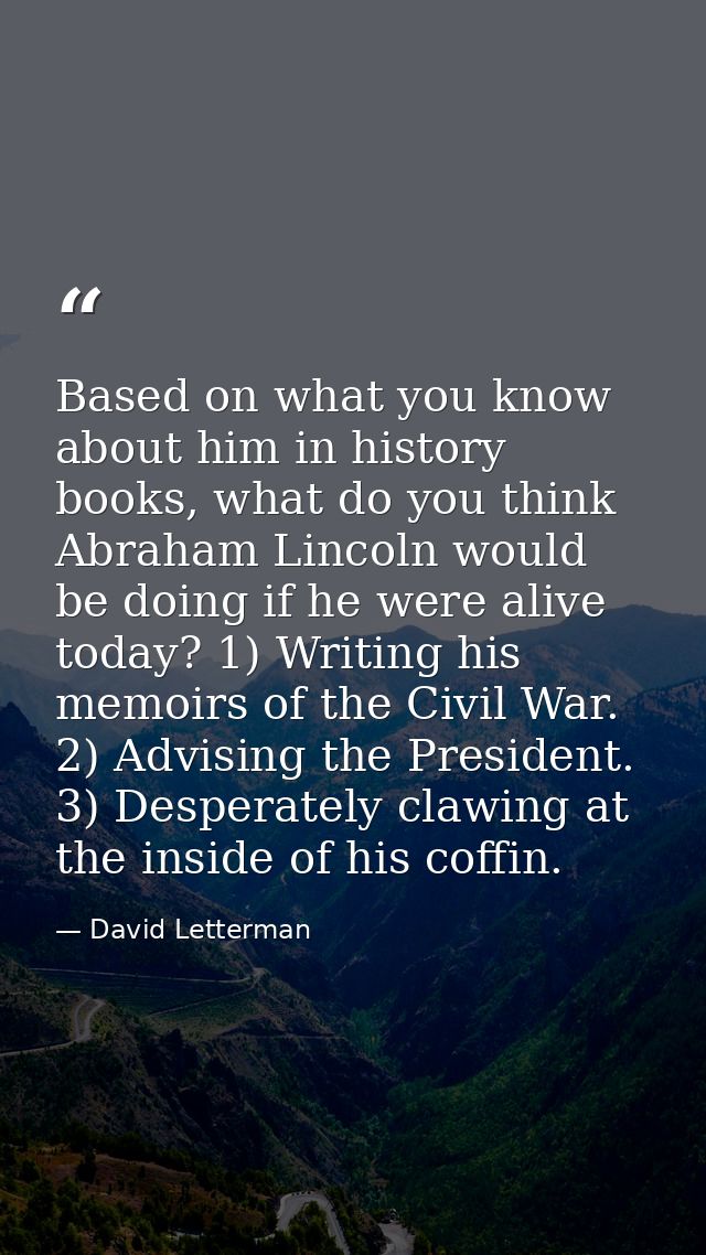 Based on what you know about him in history books, what do you think Abraham Lincoln would be doing if he were alive tod — David Letterman