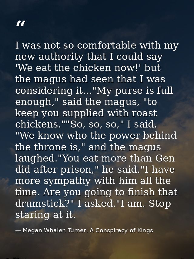 I was not so comfortable with my new authority that I could say 'We eat the chicken now!' but the magus had seen that I  — Megan Whalen Turner, A Conspiracy of Kings