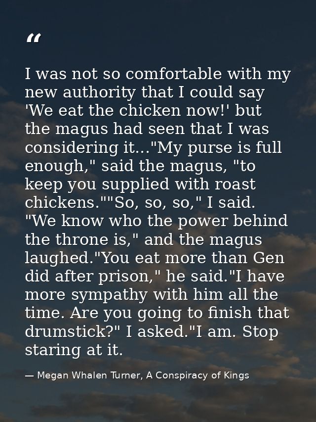 I was not so comfortable with my new authority that I could say 'We eat the chicken now!' but the magus had seen that I  — Megan Whalen Turner, A Conspiracy of Kings