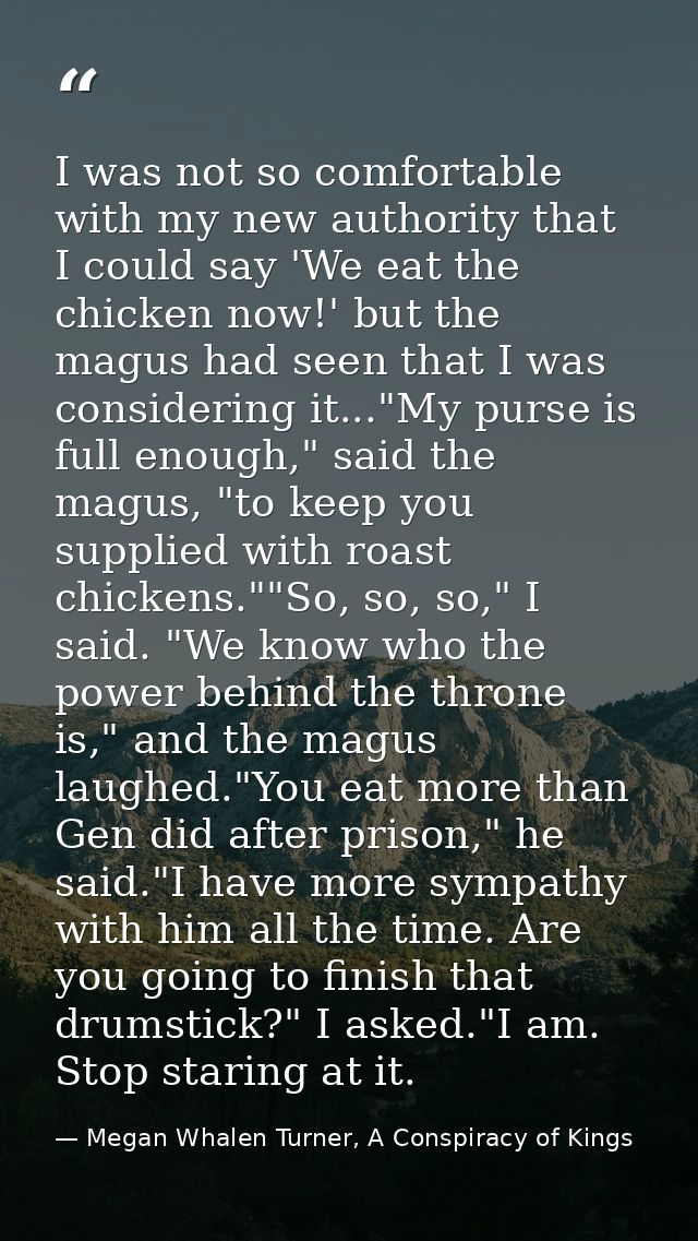 I was not so comfortable with my new authority that I could say 'We eat the chicken now!' but the magus had seen that I  — Megan Whalen Turner, A Conspiracy of Kings