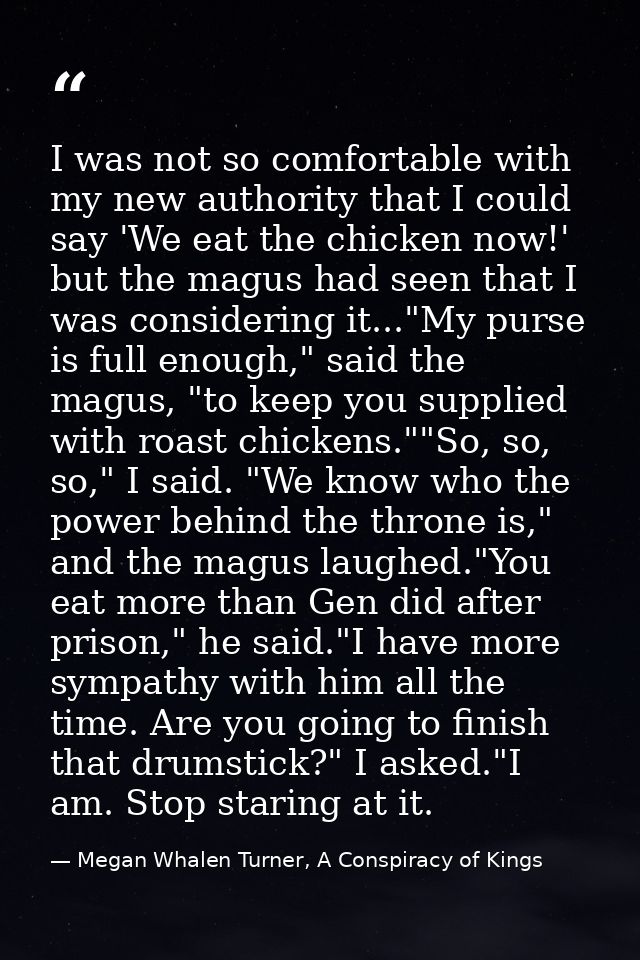 I was not so comfortable with my new authority that I could say 'We eat the chicken now!' but the magus had seen that I  — Megan Whalen Turner, A Conspiracy of Kings