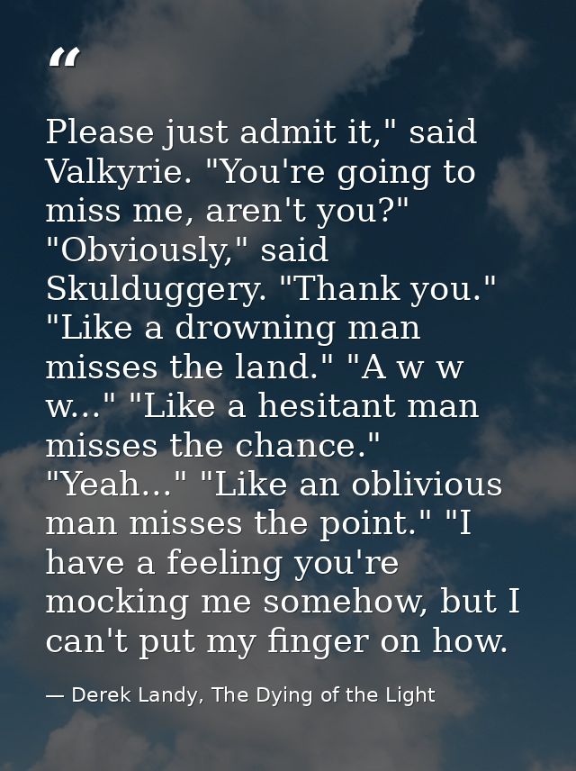 Please just admit it," said Valkyrie. "You're going to miss me, aren't you?" "Obviously," said Skulduggery. "Thank you." — Derek Landy, The Dying of the Light