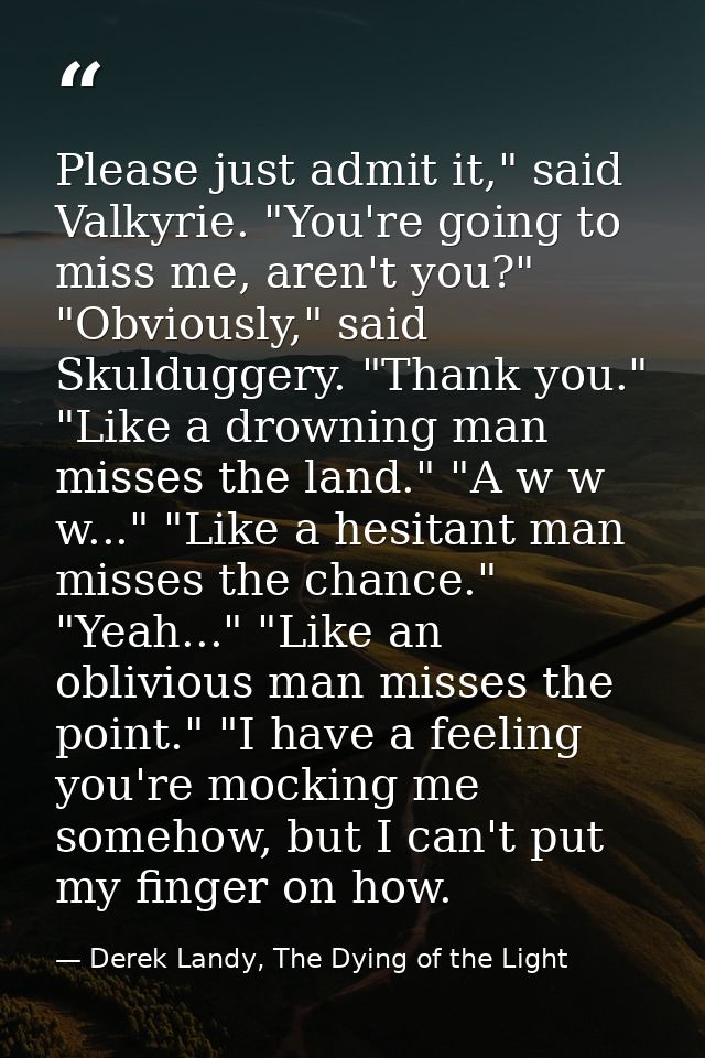 Please just admit it," said Valkyrie. "You're going to miss me, aren't you?" "Obviously," said Skulduggery. "Thank you." — Derek Landy, The Dying of the Light