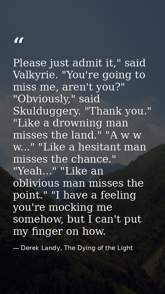 Please just admit it," said Valkyrie. "You're going to miss me, aren't you?" "Obviously," said Skulduggery. "Thank you." — Derek Landy, The Dying of the Light