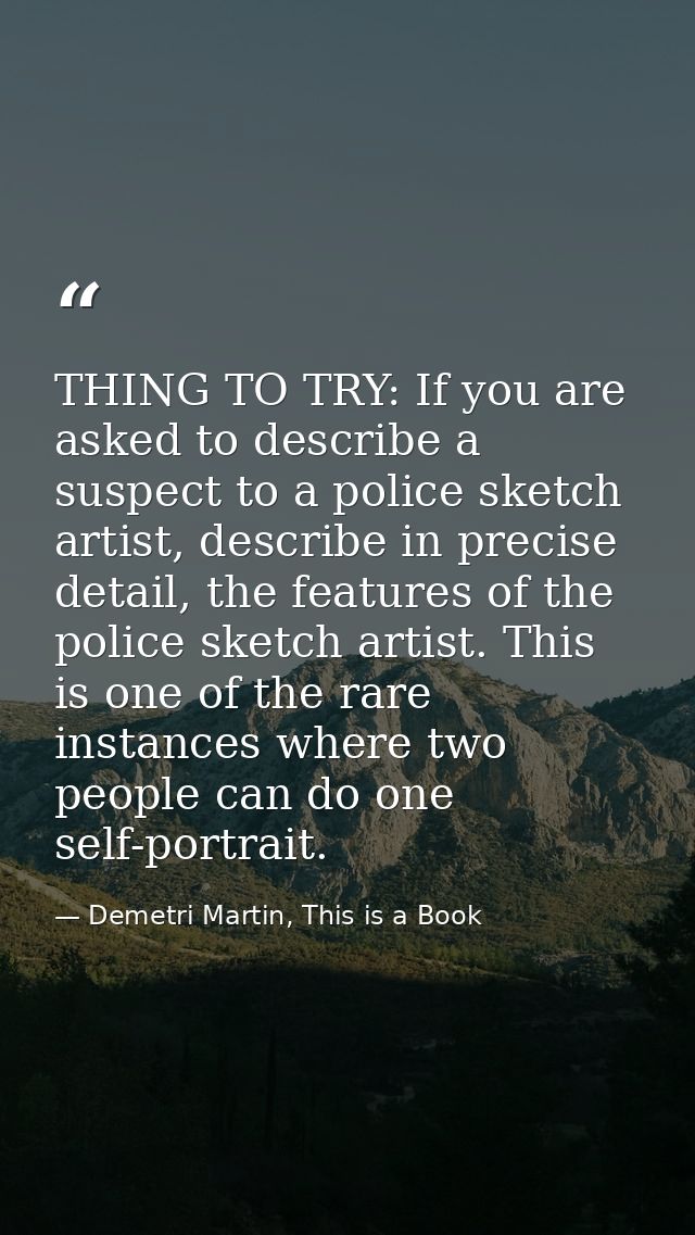 THING TO TRY: If you are asked to describe a suspect to a police sketch artist, describe in precise detail, the features — Demetri Martin, This is a Book