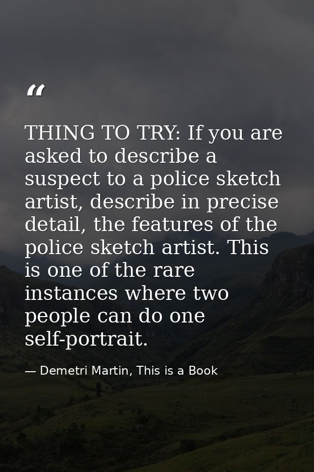 THING TO TRY: If you are asked to describe a suspect to a police sketch artist, describe in precise detail, the features — Demetri Martin, This is a Book