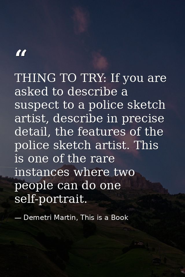 THING TO TRY: If you are asked to describe a suspect to a police sketch artist, describe in precise detail, the features — Demetri Martin, This is a Book