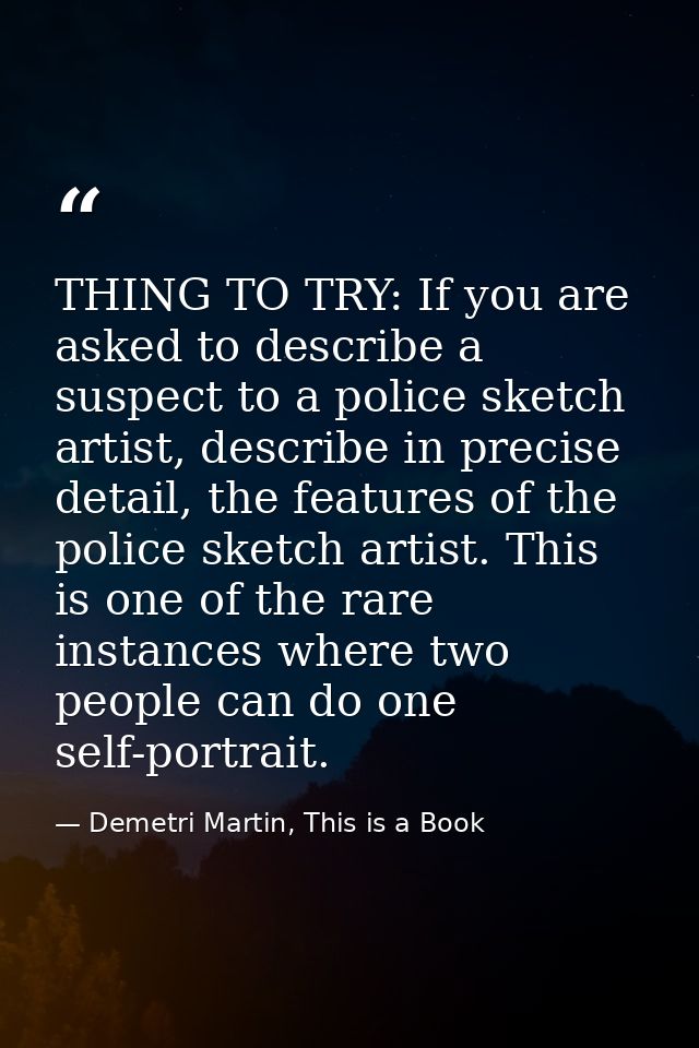 THING TO TRY: If you are asked to describe a suspect to a police sketch artist, describe in precise detail, the features — Demetri Martin, This is a Book