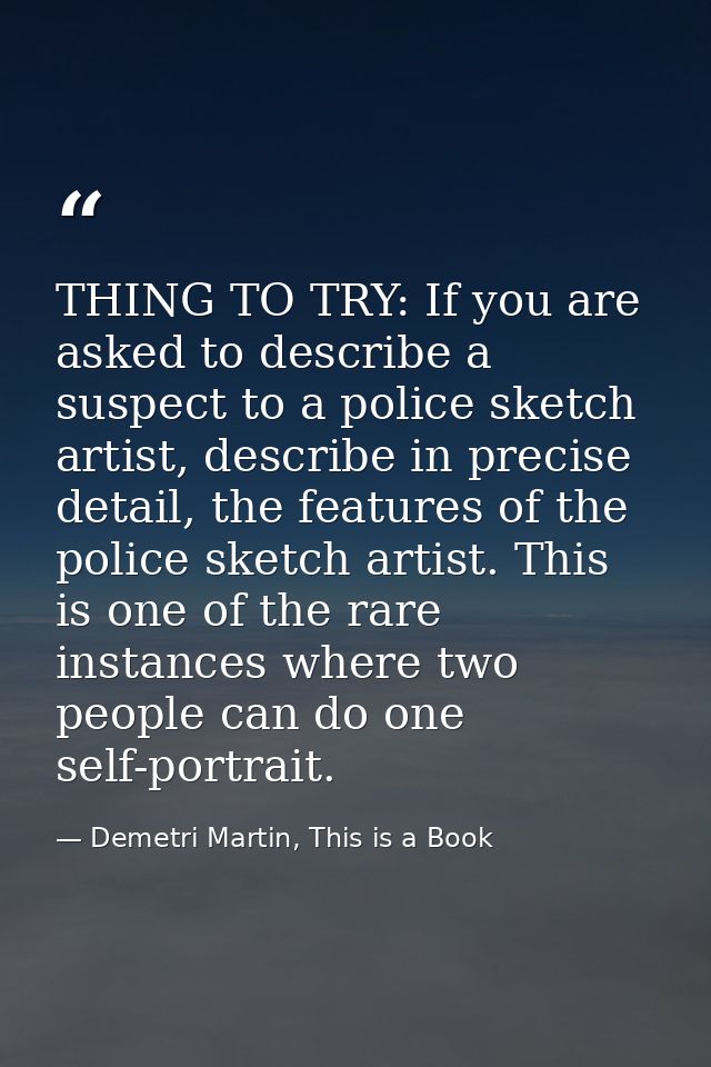 THING TO TRY: If you are asked to describe a suspect to a police sketch artist, describe in precise detail, the features — Demetri Martin, This is a Book