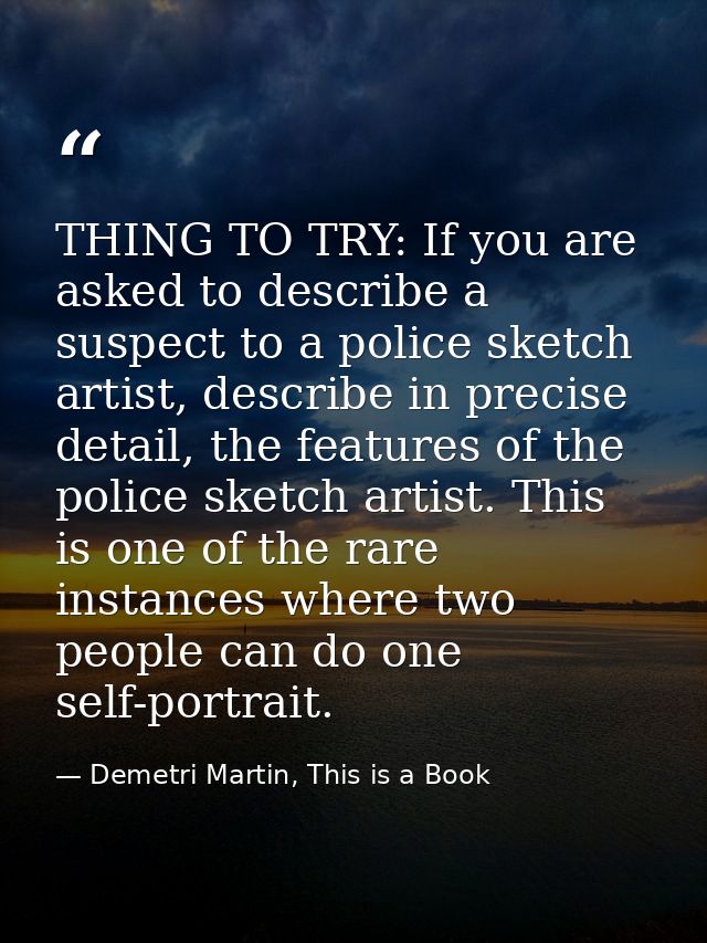 THING TO TRY: If you are asked to describe a suspect to a police sketch artist, describe in precise detail, the features — Demetri Martin, This is a Book