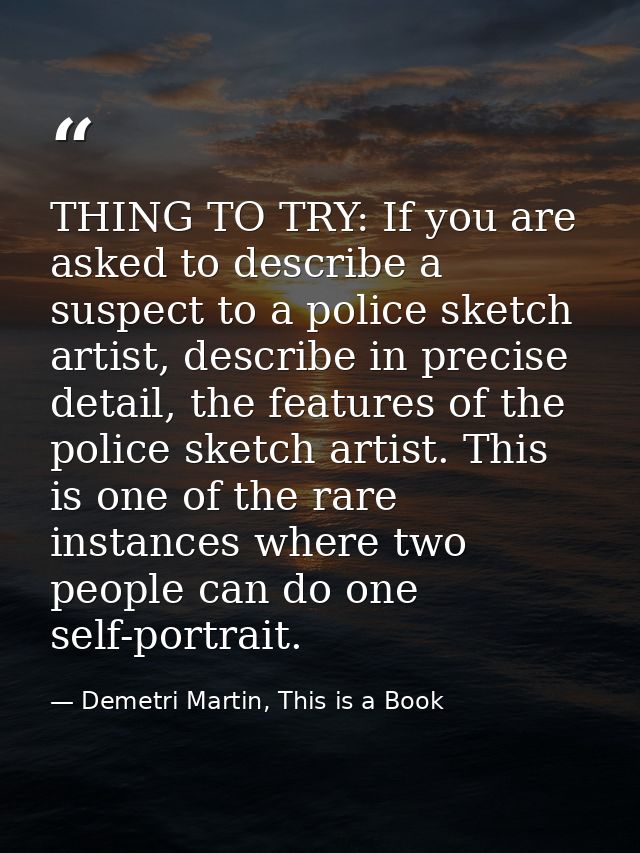 THING TO TRY: If you are asked to describe a suspect to a police sketch artist, describe in precise detail, the features — Demetri Martin, This is a Book