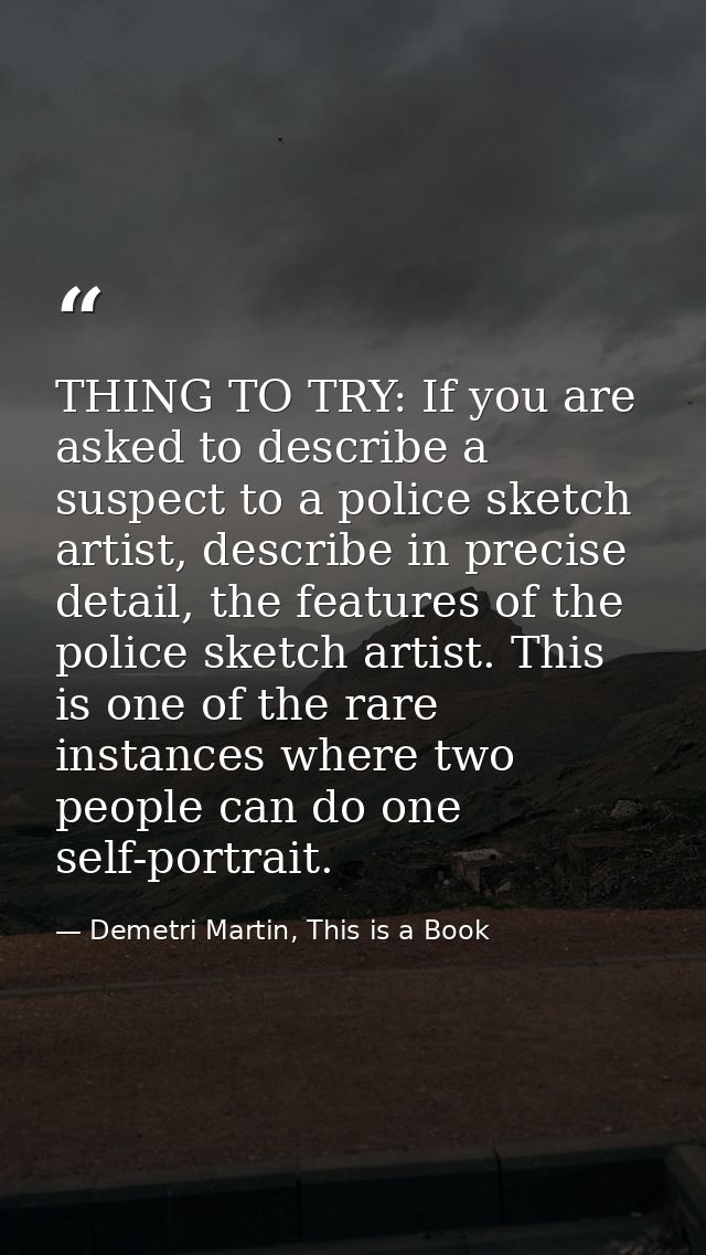THING TO TRY: If you are asked to describe a suspect to a police sketch artist, describe in precise detail, the features — Demetri Martin, This is a Book