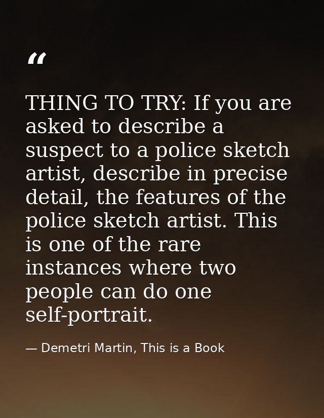 THING TO TRY: If you are asked to describe a suspect to a police sketch artist, describe in precise detail, the features — Demetri Martin, This is a Book