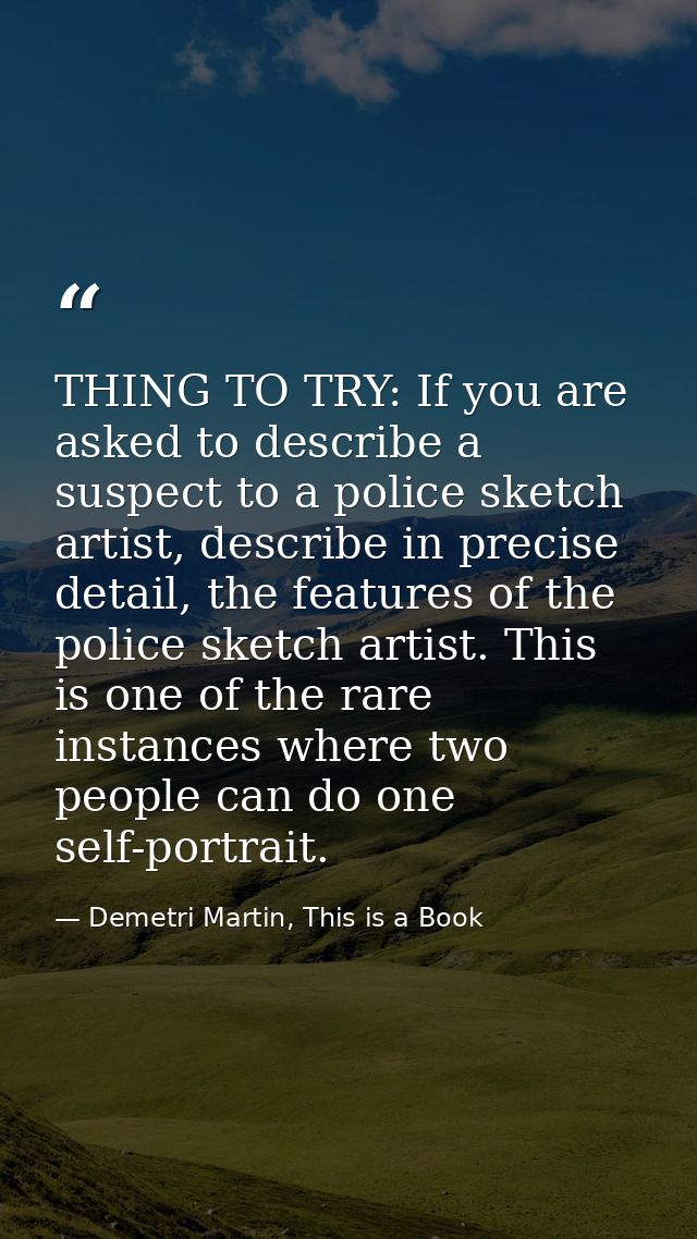 THING TO TRY: If you are asked to describe a suspect to a police sketch artist, describe in precise detail, the features — Demetri Martin, This is a Book