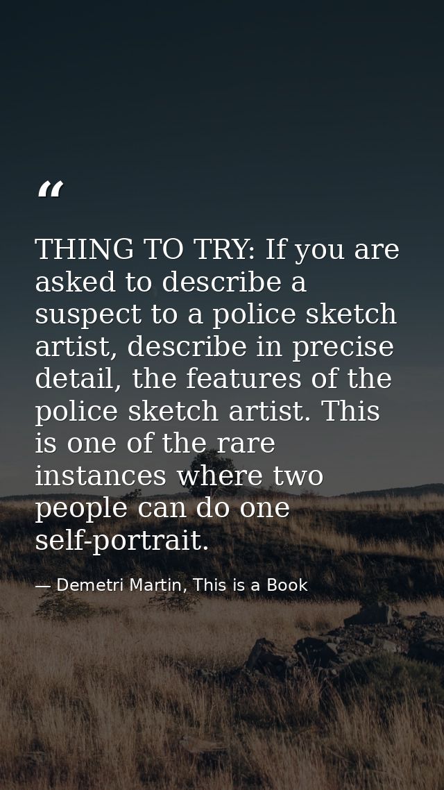 THING TO TRY: If you are asked to describe a suspect to a police sketch artist, describe in precise detail, the features — Demetri Martin, This is a Book