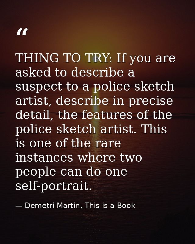 THING TO TRY: If you are asked to describe a suspect to a police sketch artist, describe in precise detail, the features — Demetri Martin, This is a Book